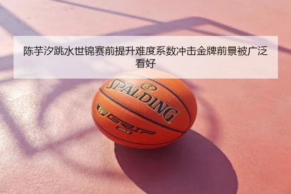 陈芋汐跳水世锦赛前提升难度系数冲击金牌前景被广泛看好