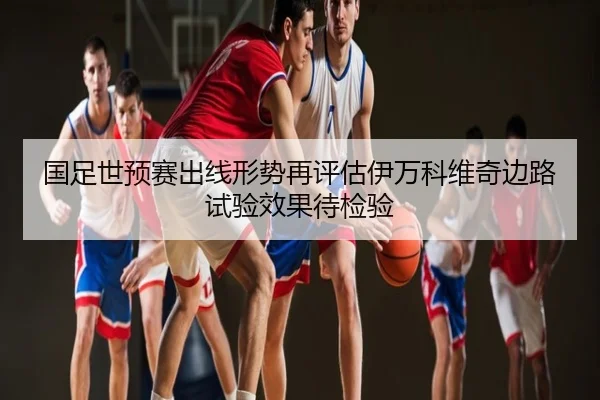 国足世预赛出线形势再评估伊万科维奇边路试验效果待检验