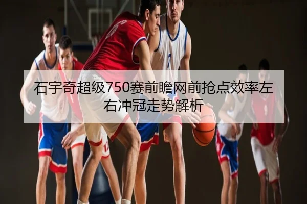 石宇奇超级750赛前瞻网前抢点效率左右冲冠走势解析