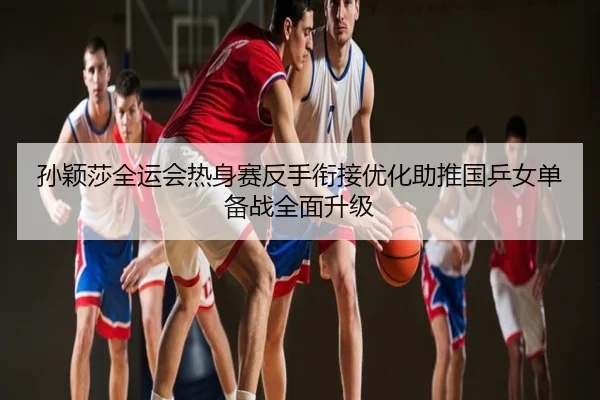 孙颖莎全运会热身赛反手衔接优化助推国乒女单备战全面升级